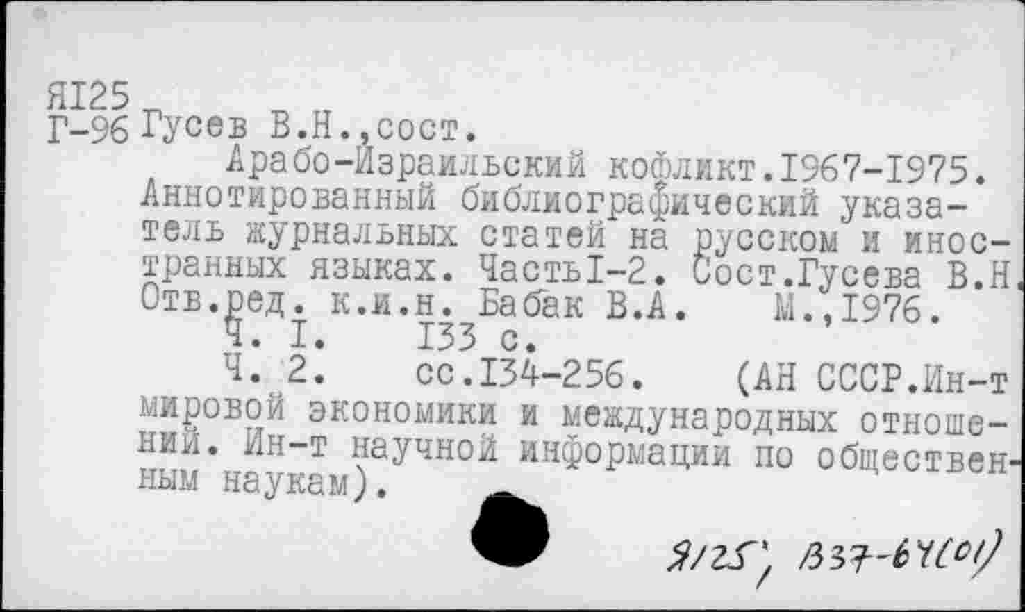 ﻿Г-96 Гусев В.Н.,сост.
Арабо-Израильский кофликт.1967-1975.
Аннотированный библиографический указатель журнальных статей на русском и иностранных языках. Часть1-2. Сост.Гусева В.Н Отв.ред. к.и.н. Бабак В.А.	М.,1976.
Ч. I.	153 с.
Ч. 2. сс.134-256.	(АН СССР.Ин-т
мировой экономики и международных отношении. Ин-т научной информации по обществен ным наукам).
9 я/гГ, ья-НМ)